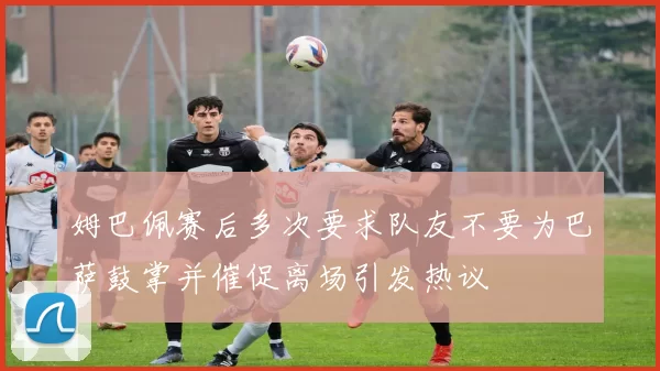 姆巴佩赛后多次要求队友不要为巴萨鼓掌并催促离场引发热议
