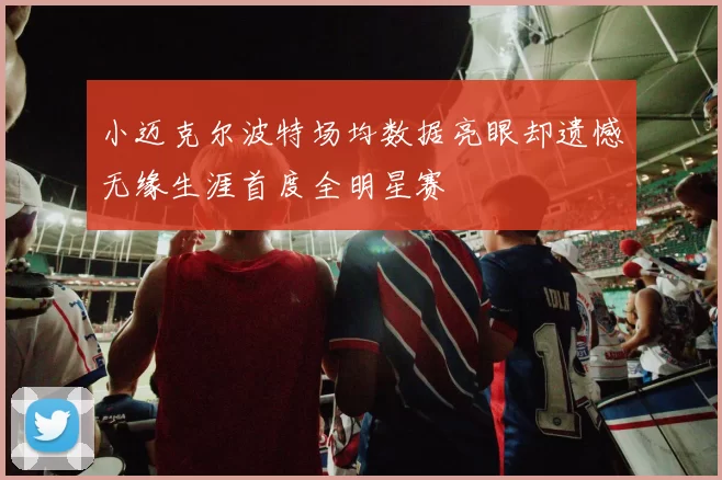 小迈克尔波特场均数据亮眼却遗憾无缘生涯首度全明星赛