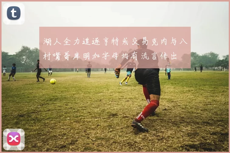湖人全力追逐亨特或交易克内与八村嘴哥库明加字母均有流言传出