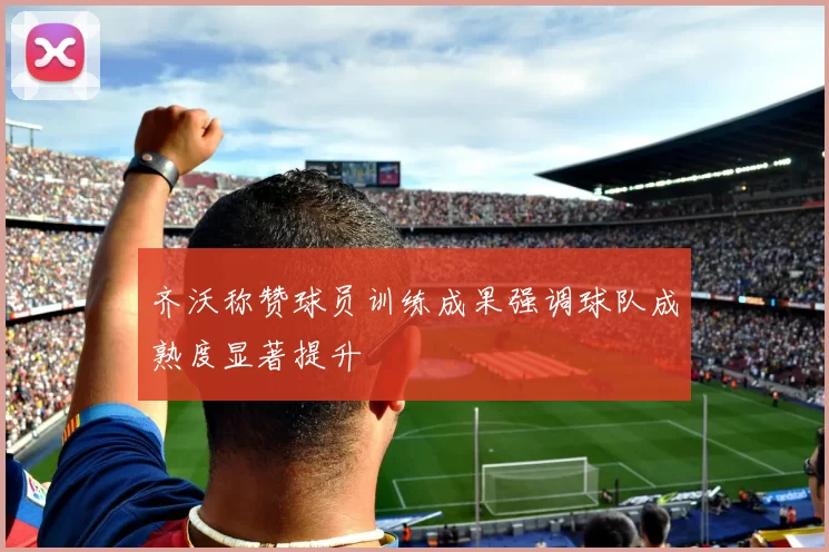 齐沃称赞球员训练成果强调球队成熟度显著提升