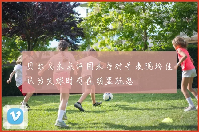 贝尔戈米点评国米与对手表现均佳认为失球时存在明显疏忽