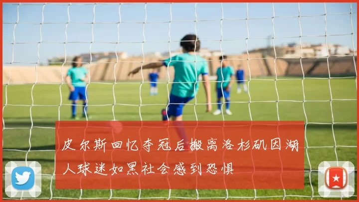 皮尔斯回忆夺冠后搬离洛杉矶因湖人球迷如黑社会感到恐惧