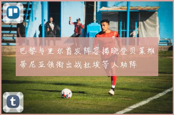 巴黎与里尔首发阵容揭晓登贝莱维蒂尼亚领衔出战杜埃等人助阵